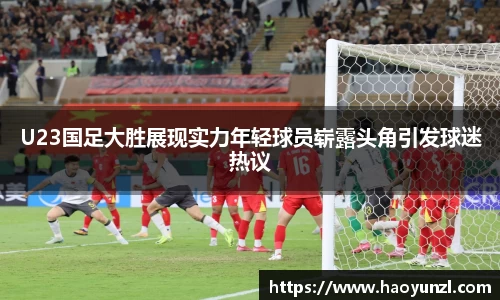 U23国足大胜展现实力年轻球员崭露头角引发球迷热议